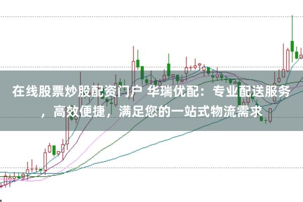 在线股票炒股配资门户 华瑞优配：专业配送服务，高效便捷，满足您的一站式物流需求