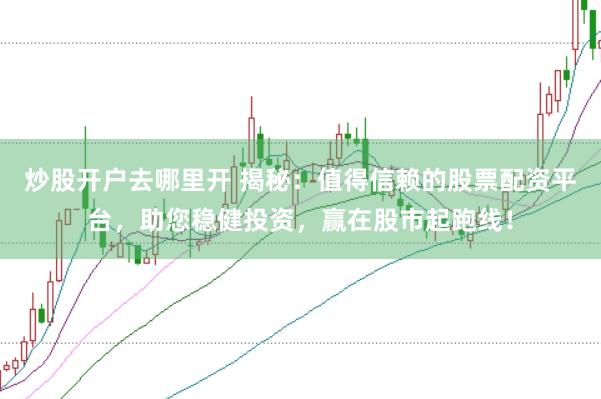 炒股开户去哪里开 揭秘：值得信赖的股票配资平台，助您稳健投资，赢在股市起跑线！