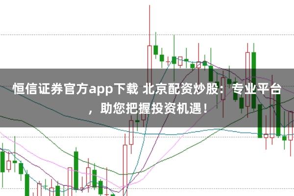 恒信证券官方app下载 北京配资炒股：专业平台，助您把握投资机遇！