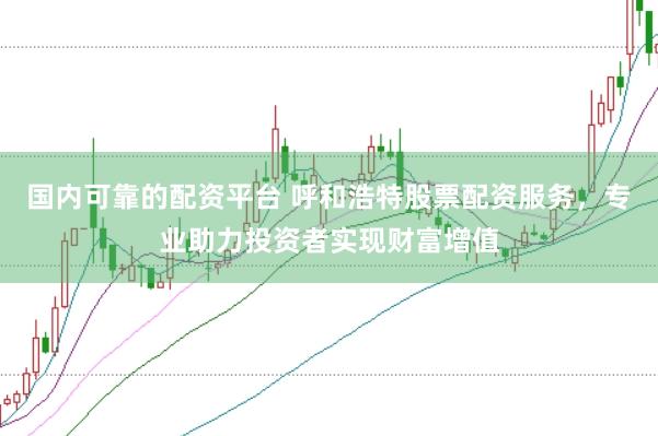 国内可靠的配资平台 呼和浩特股票配资服务，专业助力投资者实现财富增值