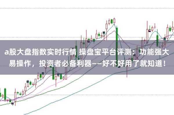 a股大盘指数实时行情 操盘宝平台评测：功能强大易操作，投资者必备利器——好不好用了就知道！