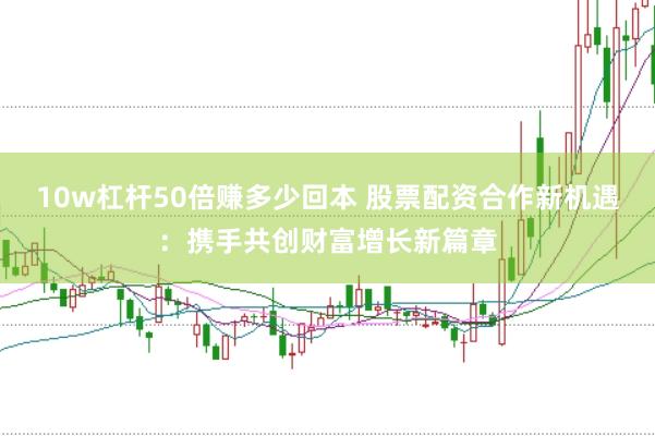 10w杠杆50倍赚多少回本 股票配资合作新机遇：携手共创财富增长新篇章