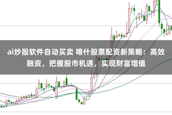 ai炒股软件自动买卖 喀什股票配资新策略：高效融资，把握股市机遇，实现财富增值