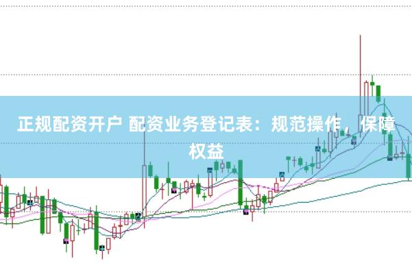 正规配资开户 配资业务登记表：规范操作，保障权益