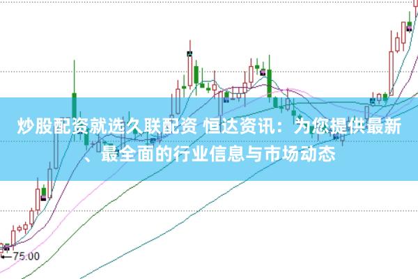 炒股配资就选久联配资 恒达资讯：为您提供最新、最全面的行业信息与市场动态