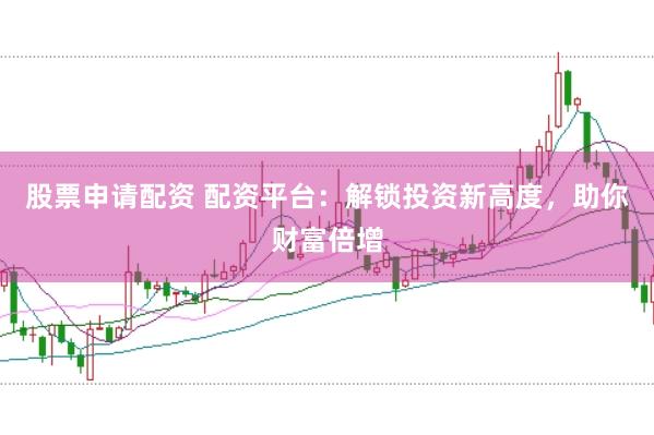 股票申请配资 配资平台：解锁投资新高度，助你财富倍增
