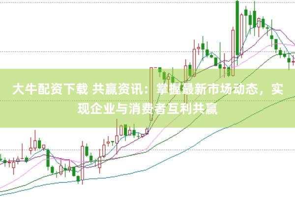 大牛配资下载 共赢资讯：掌握最新市场动态，实现企业与消费者互利共赢