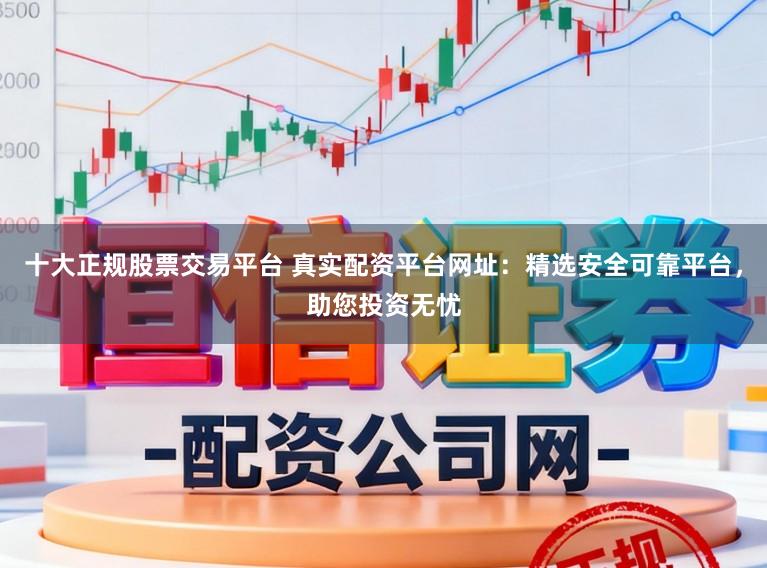 十大正规股票交易平台 真实配资平台网址:精选安全可靠平台,助您投资无忧