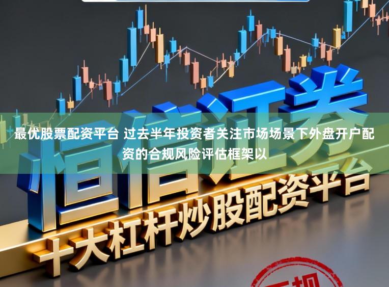 最优股票配资平台 过去半年投资者关注市场场景下外盘开户配资的合规风险评估框架以