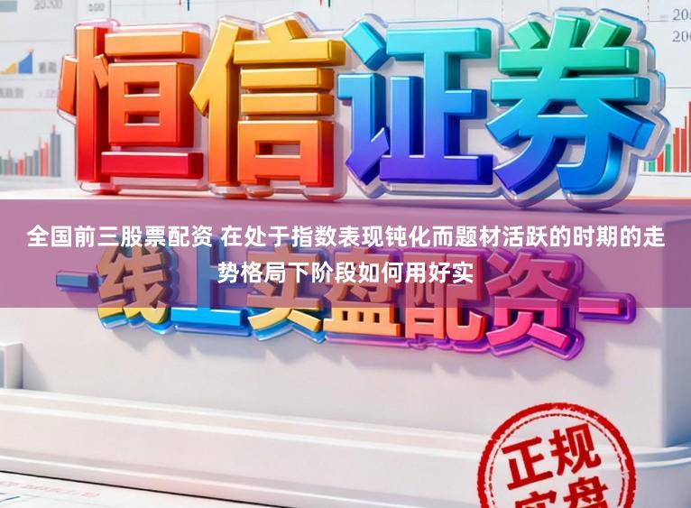 全国前三股票配资 在处于指数表现钝化而题材活跃的时期的走势格局下阶段如何用好实