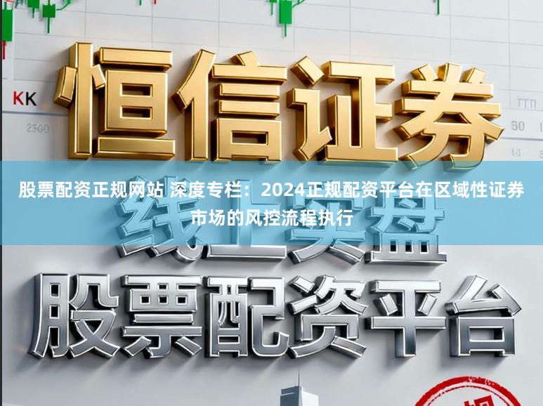 股票配资正规网站 深度专栏：2024正规配资平台在区域性证券市场的风控流程执行