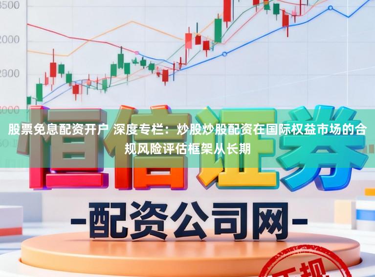股票免息配资开户 深度专栏：炒股炒股配资在国际权益市场的合规风险评估框架从长期