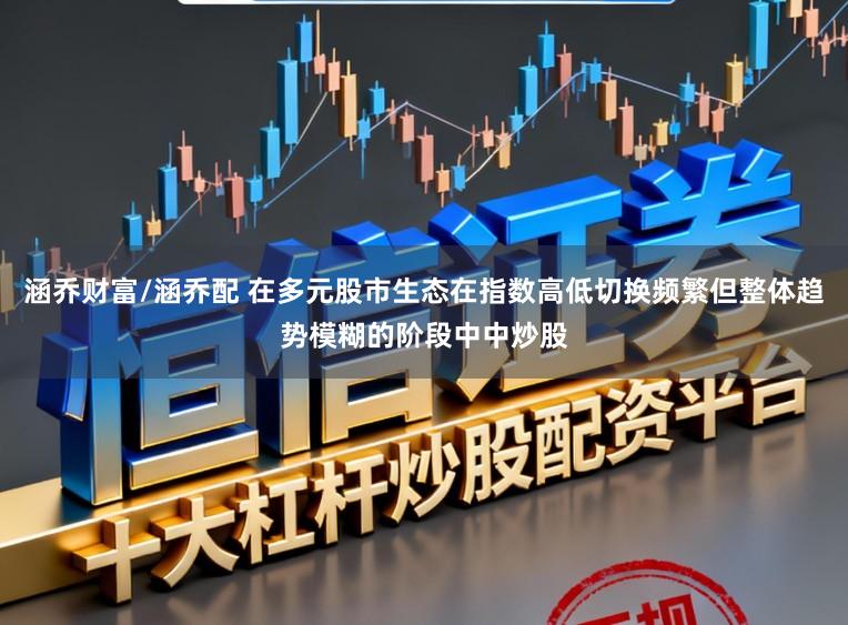 涵乔财富/涵乔配 在多元股市生态在指数高低切换频繁但整体趋势模糊的阶段中中炒股