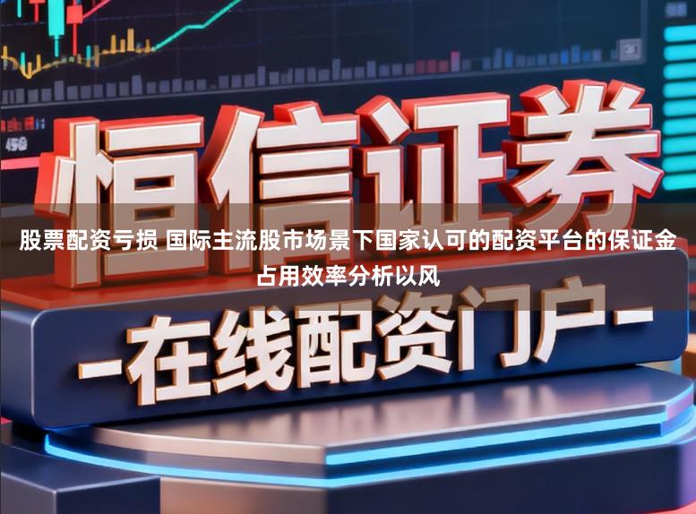 股票配资亏损 国际主流股市场景下国家认可的配资平台的保证金占用效率分析以风