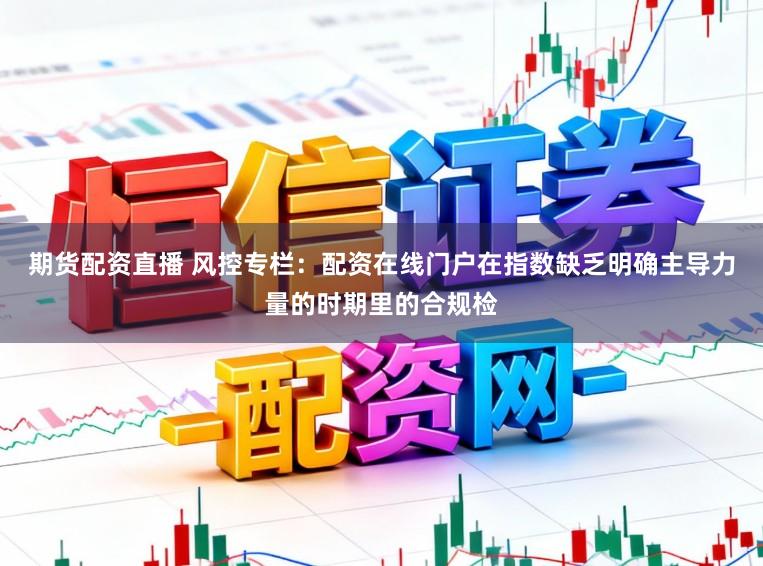 期货配资直播 风控专栏：配资在线门户在指数缺乏明确主导力量的时期里的合规检
