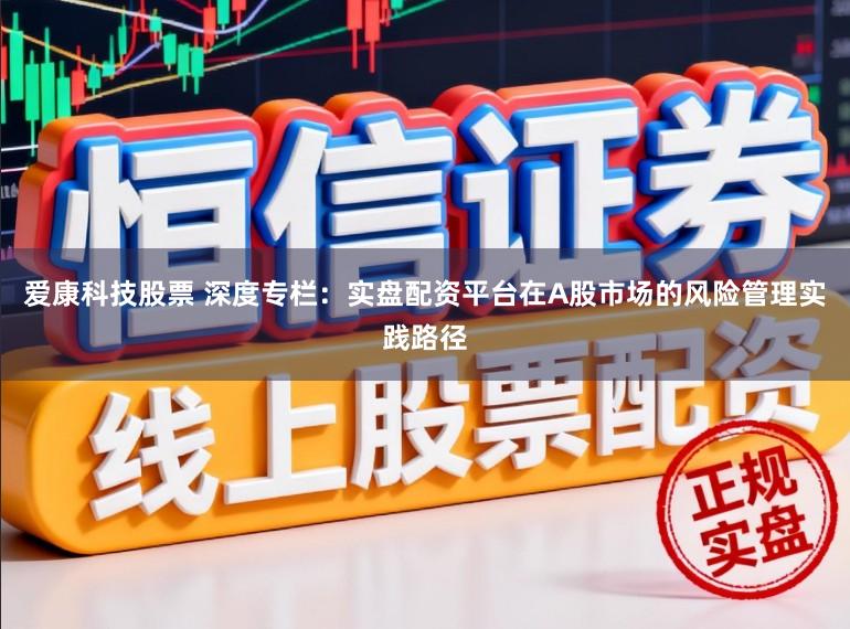 爱康科技股票 深度专栏:实盘配资平台在A股市场的风险管理实践路径