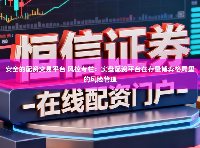 安全的配资交易平台 风控专栏：实盘配资平台在存量博弈格局里的风险管理