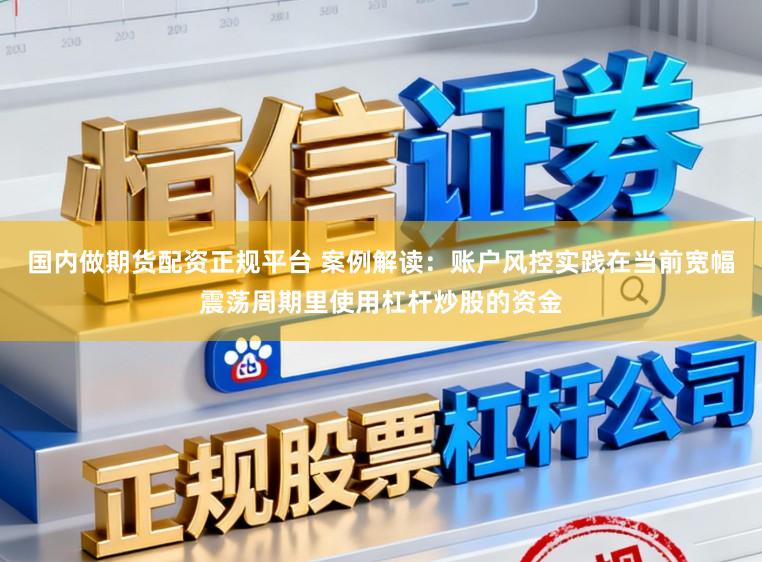 国内做期货配资正规平台 案例解读：账户风控实践在当前宽幅震荡周期里使用杠杆炒股的资金